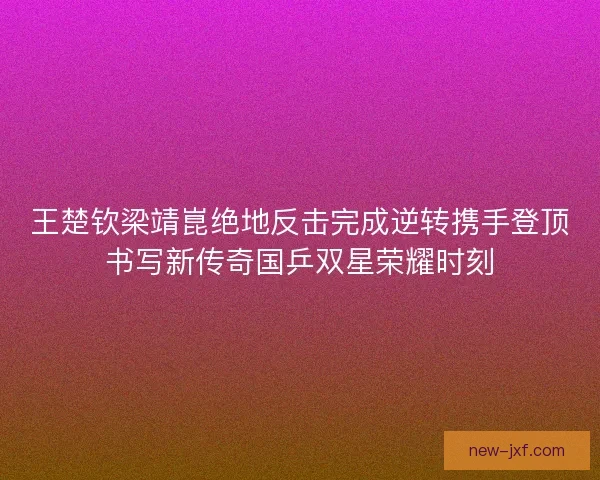 王楚钦梁靖崑绝地反击完成逆转携手登顶书写新传奇国乒双星荣耀时刻 王楚钦梁靖崑绝地反击完成逆转携手登顶书写新传奇国乒双星荣耀时刻