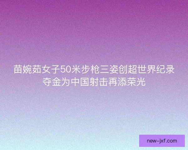 苗婉茹女子50米步枪三姿创超世界纪录夺金为中国射击再添荣光 苗婉茹女子50米步枪三姿创超世界纪录夺金为中国射击再添荣光
