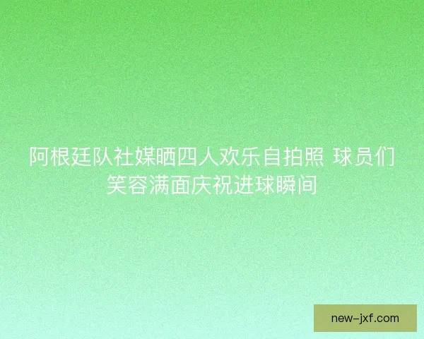 阿根廷队社媒晒四人欢乐自拍照 球员们笑容满面庆祝进球瞬间 阿根廷队社媒晒四人欢乐自拍照 球员们笑容满面庆祝进球瞬间