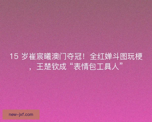 15 岁崔宸曦澳门夺冠！全红婵斗图玩梗，王楚钦成 “表情包工具人”