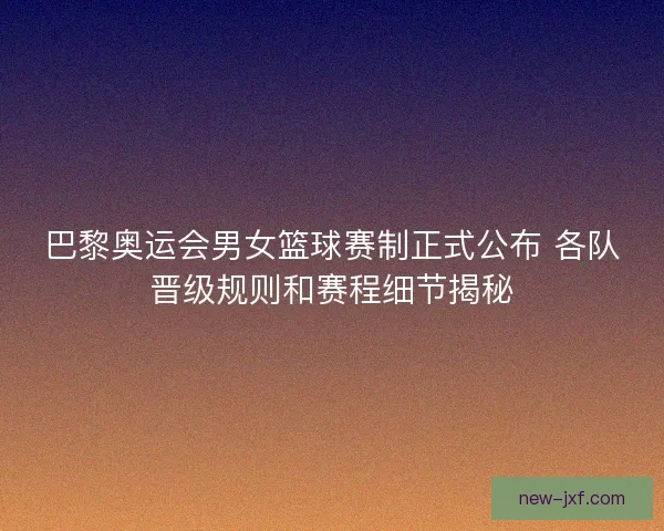 巴黎奥运会男女篮球赛制正式公布 各队晋级规则和赛程细节揭秘 巴黎奥运会男女篮球赛制正式公布 各队晋级规则和赛程细节揭秘