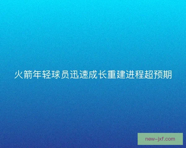 火箭年轻球员迅速成长重建进程超预期 火箭年轻球员迅速成长重建进程超预期