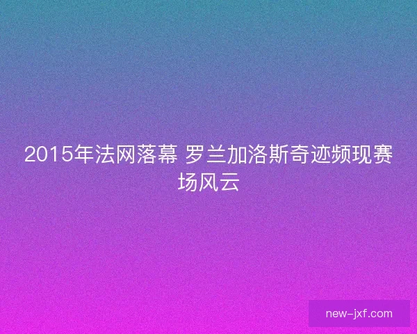 2015年法网落幕 罗兰加洛斯奇迹频现赛场风云 2015年法网落幕 罗兰加洛斯奇迹频现赛场风云