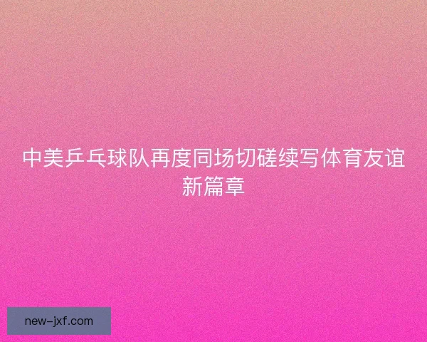 中美乒乓球队再度同场切磋续写体育友谊新篇章 中美乒乓球队再度同场切磋续写体育友谊新篇章