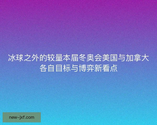 冰球之外的较量本届冬奥会美国与加拿大各自目标与博弈新看点 冰球之外的较量本届冬奥会美国与加拿大各自目标与博弈新看点