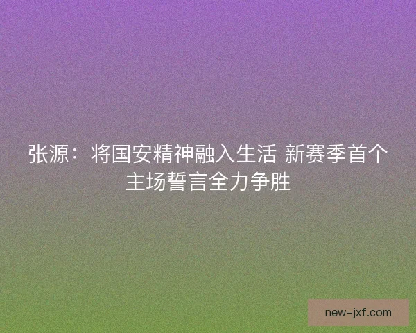 张源：将国安精神融入生活 新赛季首个主场誓言全力争胜