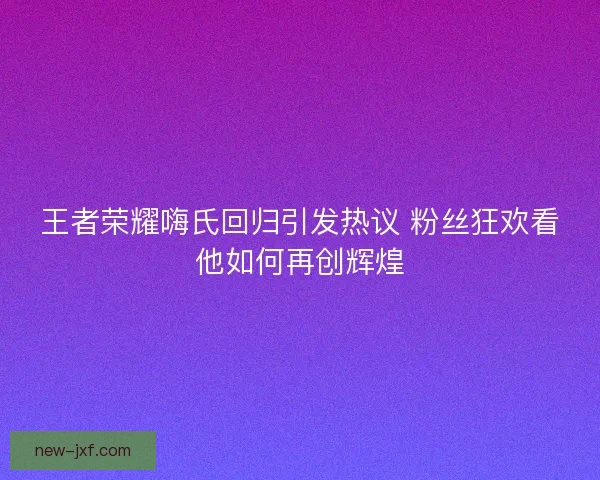 王者荣耀嗨氏回归引发热议 粉丝狂欢看他如何再创辉煌 王者荣耀嗨氏回归引发热议 粉丝狂欢看他如何再创辉煌