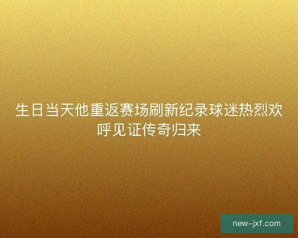 生日当天他重返赛场刷新纪录球迷热烈欢呼见证传奇归来 生日当天他重返赛场刷新纪录球迷热烈欢呼见证传奇归来