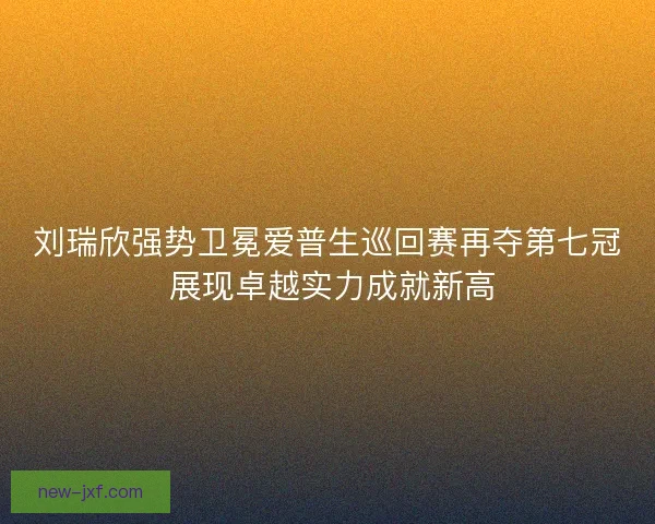 刘瑞欣强势卫冕爱普生巡回赛再夺第七冠 展现卓越实力成就新高