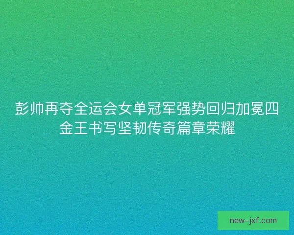 彭帅再夺全运会女单冠军强势回归加冕四金王书写坚韧传奇篇章荣耀