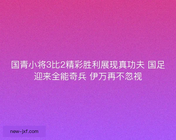 国青小将3比2精彩胜利展现真功夫 国足迎来全能奇兵 伊万再不忽视