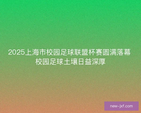 2025上海市校园足球联盟杯赛圆满落幕 校园足球土壤日益深厚