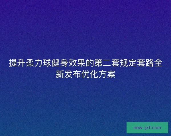 提升柔力球健身效果的第二套规定套路全新发布优化方案