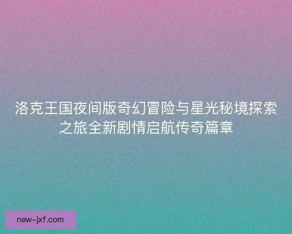 洛克王国夜间版奇幻冒险与星光秘境探索之旅全新剧情启航传奇篇章 洛克王国夜间版奇幻冒险与星光秘境探索之旅全新剧情启航传奇篇章